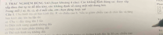 TRAC NGHIEM ĐUNG SAI (Soạn khoảng 4 câu): Các khẳng định đùng sai được sắp 
xếp theo thứ tự từ để đến khô, các khăng định về cùng một nội dung hói. Phư 
Trong mỗi ỹ a), b), c), đ) ở mỗi câu, em chọn đúng hoặc sai 
Cầu I. Cho hình trụ có bán kinh đây R và chiều cao h. Nếu ta giám chiều cao đi chin lần và tăng 
bản kinh dây lên ba lần thì 
Vị 
a) Chu vì đày tăng lên 3 lần 
bộ Diện tích xung quanh không đôi 
c) Diện tích toán phần không đôi 
Vi 
d) Thê tích hình trụ không đổi ó đường kinh đây là 30 cm, chiều cao