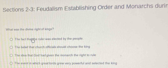 Sections 2-3: Feudalism Establishing Order and Monarchs durin
What was the divine right of kings?
The fact that the ruler was elected by the people.
The belief that church officials should choose the king
The idea that God had given the monarch the right to rule
The event in which great lords grew very powerful and selected the king