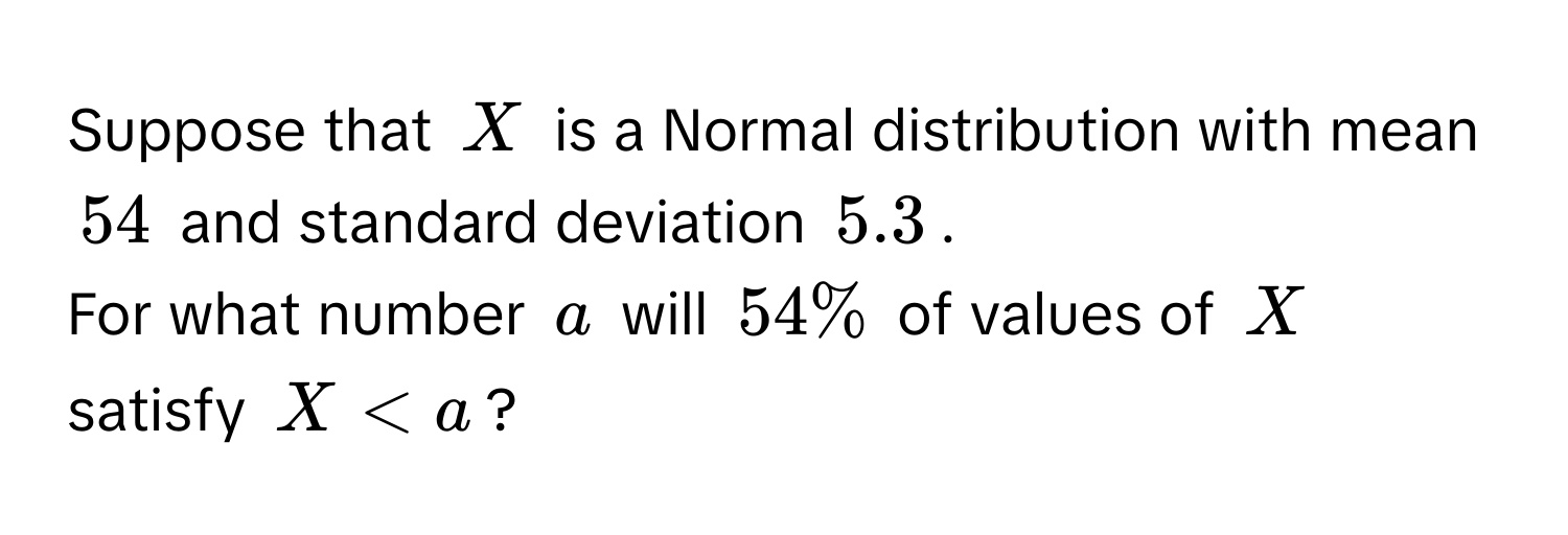 Suppose that $X$ is a Normal distribution with mean $54$ and standard deviation $5.3$. 
For what number $a$ will $54%$ of values of $X$ satisfy $X < a$?