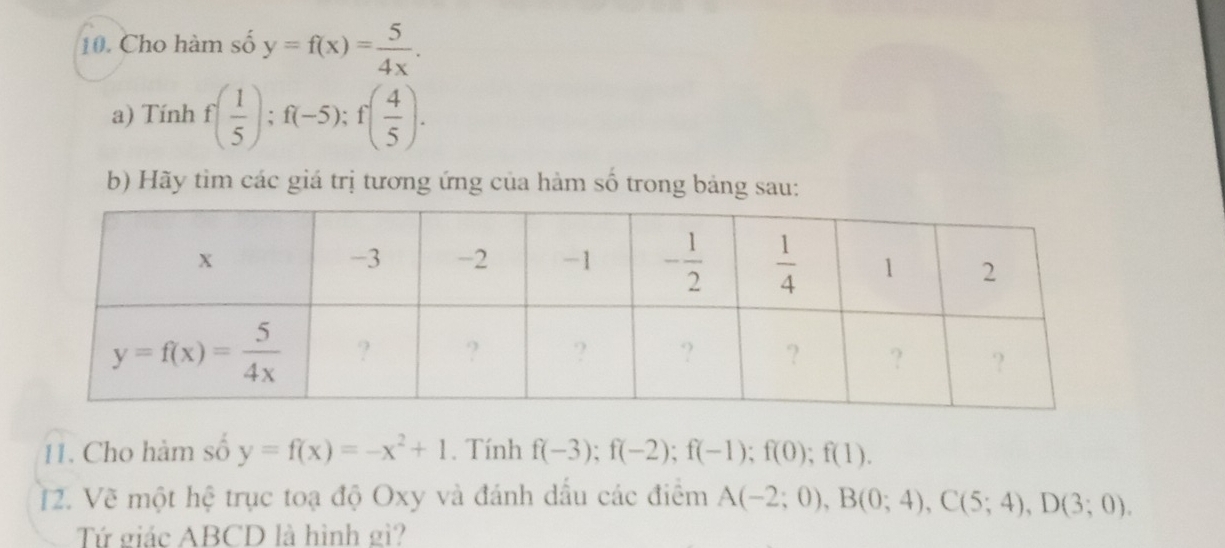 Cho hàm số y=f(x)= 5/4x .
a) Tính f( 1/5 );f(-5);f( 4/5 ).
b) Hãy tìm các giá trị tương ứng của hàm số trong bảng sau:
11. Cho hàm số y=f(x)=-x^2+1. Tính f(-3);f(-2);f(-1);f(0);f(1).
12. Vẽ một hệ trục toạ độ Oxy và đánh dấu các điểm A(-2;0),B(0;4),C(5;4),D(3;0).
Tứ giác ABCD là hình gì?