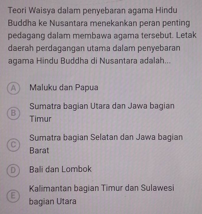 Teori Waisya dalam penyebaran agama Hindu
Buddha ke Nusantara menekankan peran penting
pedagang dalam membawa agama tersebut. Letak
daerah perdagangan utama dalam penyebaran
agama Hindu Buddha di Nusantara adalah...
A Maluku dan Papua
Sumatra bagian Utara dan Jawa bagian
B
Timur
Sumatra bagian Selatan dan Jawa bagian
C
Barat
D Bali dan Lombok
Kalimantan bagian Timur dan Sulawesi
E
bagian Utara