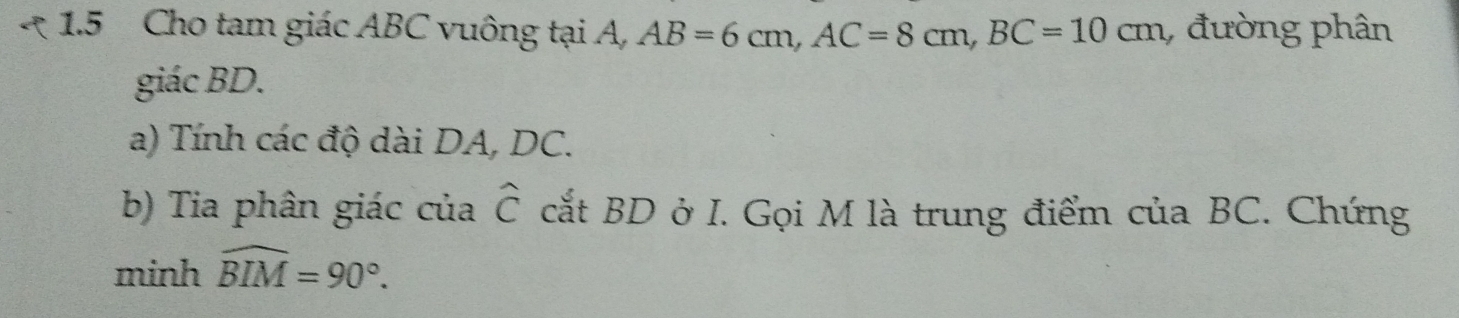 1.5 Cho tam giác ABC vuông tại A, AB=6cm, AC=8cm, BC=10cm , đường phân 
giác BD. 
a) Tính các độ dài DA, DC. 
b) Tia phân giác của widehat C cắt BD ở I. Gọi M là trung điểm của BC. Chứng 
minh widehat BIM=90°.