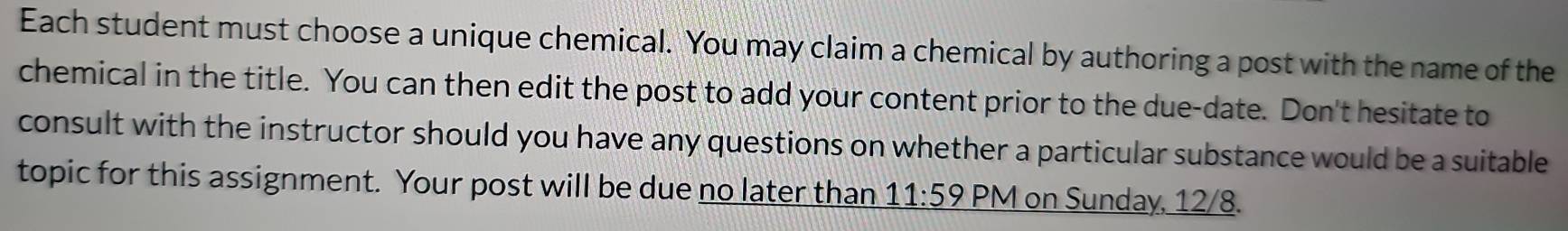 Each student must choose a unique chemical. You may claim a chemical by authoring a post with the name of the 
chemical in the title. You can then edit the post to add your content prior to the due-date. Don't hesitate to 
consult with the instructor should you have any questions on whether a particular substance would be a suitable 
topic for this assignment. Your post will be due no later than 11:59 PM on Sunday, 12/8.