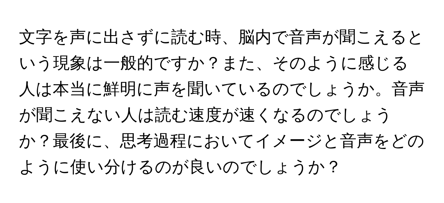 文字を声に出さずに読む時、脳内で音声が聞こえるという現象は一般的ですか？また、そのように感じる人は本当に鮮明に声を聞いているのでしょうか。音声が聞こえない人は読む速度が速くなるのでしょうか？最後に、思考過程においてイメージと音声をどのように使い分けるのが良いのでしょうか？