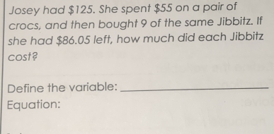 Josey had $125. She spent $55 on a pair of 
crocs, and then bought 9 of the same Jibbitz. If 
she had $86.05 left, how much did each Jibbitz 
cost? 
Define the variable:_ 
Equation: