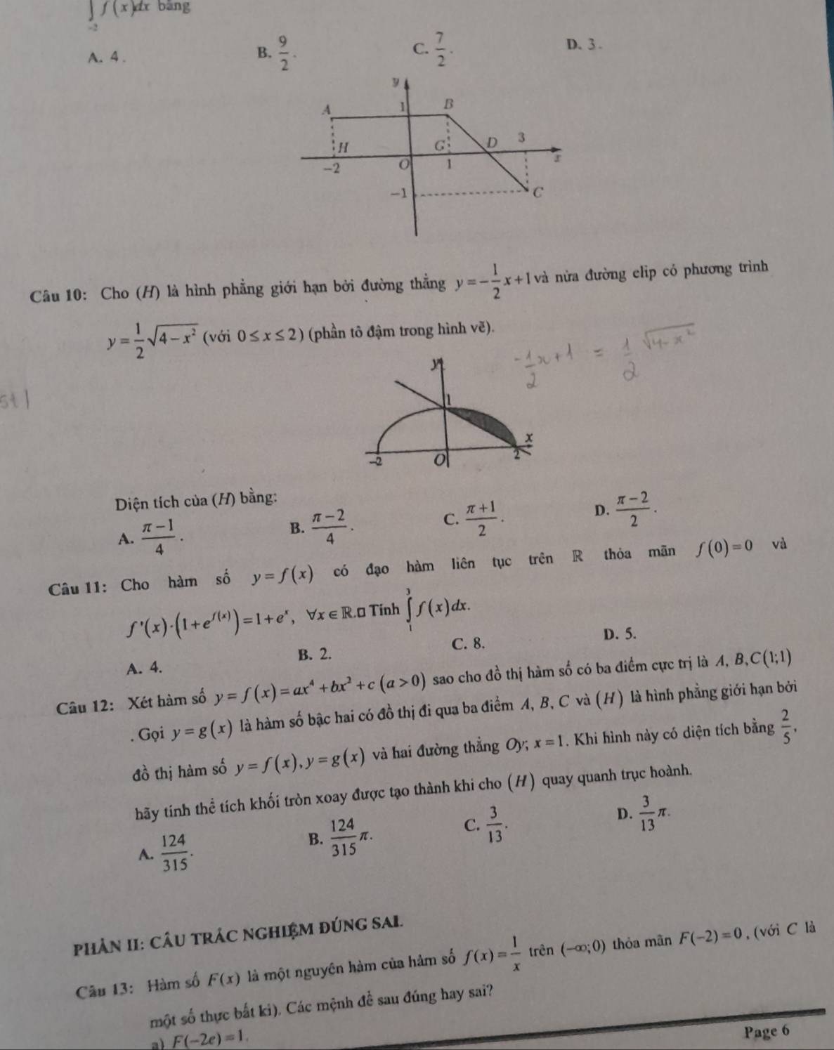 ∈tlimits _-2f(x)dx bāng
B.  9/2 .  7/2 .
C.
A. 4 . D. 3 .
Câu 10: Cho (H) là hình phẳng giới hạn bởi đường thẳng y=- 1/2 x+1 và nửa đường clip có phương trình
y= 1/2 sqrt(4-x^2)(voi0≤ x≤ 2) (phần tô đậm trong hình vẽ).
h
x
-2 o
Diện tích của (H) bằng:
A.  (π -1)/4 .
B.  (π -2)/4 .
C.  (π +1)/2 .
D.  (π -2)/2 .
Câu 11: Cho hàm số y=f(x) có đạo hàm liên tục trên R thỏa mãn f(0)=0 và
f'(x)· (1+e^(f(x)))=1+e^x,forall x∈ R.t Tính ∈tlimits^3f(x)dx.
D. 5.
B. 2.
C. 8.
A. 4.
Câu 12: Xét hàm số y=f(x)=ax^4+bx^2+c(a>0) sao cho đồ thị hàm số có ba điểm cực trị là A, B, C(1;1). Gọi y=g(x) là hàm số bậc hai có đồ thị đi qua ba điểm A, B, C và (H) là hình phẳng giới hạn bởi
đồ thị hàm số y=f(x),y=g(x) và hai đường thẳng Oy; x=1. Khi hình này có diện tích bằng  2/5 .
hãy tính thể tích khối tròn xoay được tạo thành khi cho (H) quay quanh trục hoành.
C.  3/13 .
D.  3/13 π .
A.  124/315 .
B.  124/315 π .
PHảN II: CÂU TRÁC NGHIỆM đÚNG SAL.
Câu 13: Hàm số F(x) là một nguyên hàm của hàm số f(x)= 1/x  trên (-∈fty ;0) thỏa mãn F(-2)=0 , (với C là
một số thực bắt ki). Các mệnh đề sau đúng hay sai?
a) F(-2e)=1.
Page 6