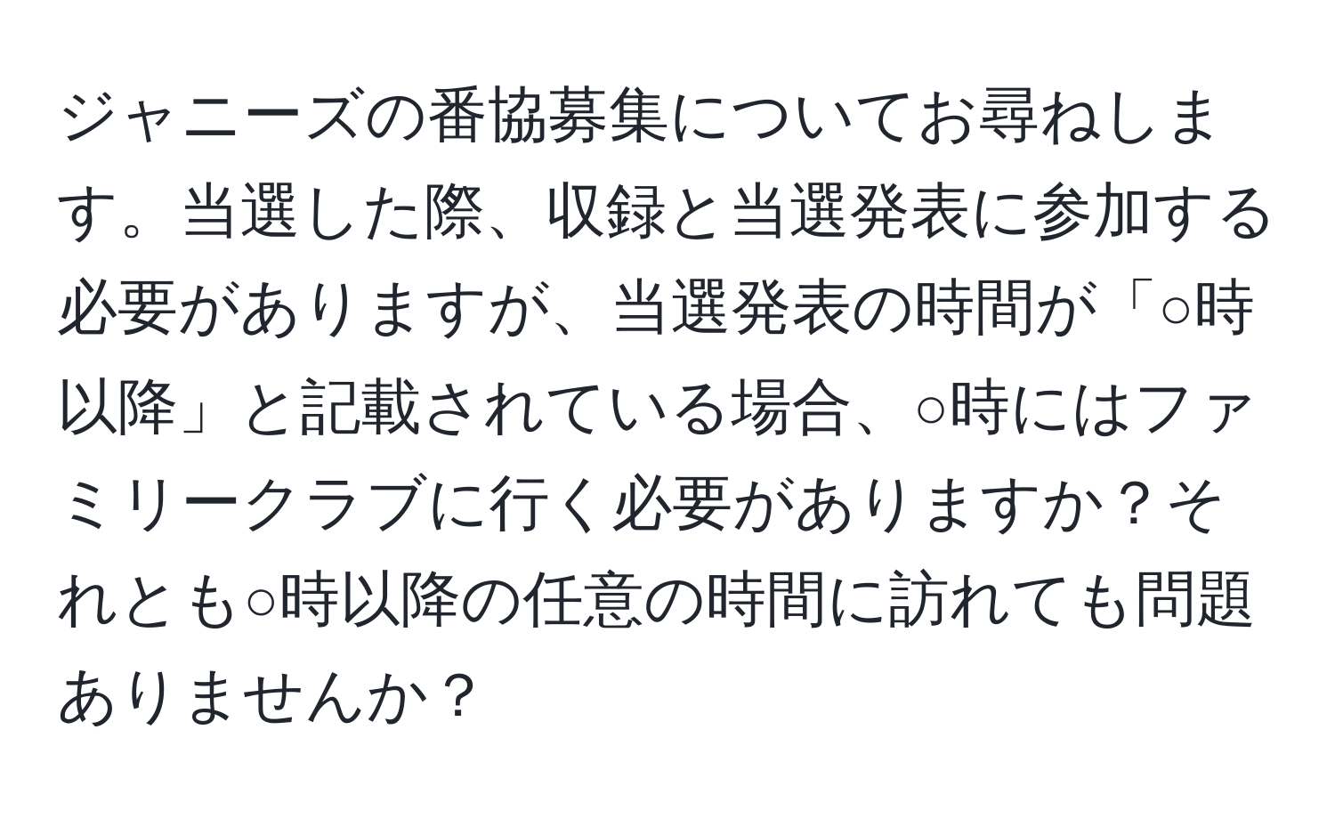 ジャニーズの番協募集についてお尋ねします。当選した際、収録と当選発表に参加する必要がありますが、当選発表の時間が「○時以降」と記載されている場合、○時にはファミリークラブに行く必要がありますか？それとも○時以降の任意の時間に訪れても問題ありませんか？