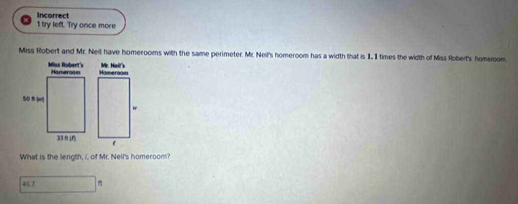 Incorrect
1 try left. Try once more
Miss Robert and Mr. Neil have homerooms with the same perimeter. Mr. Neil's homeroom has a width that is 1.1 times the width of Miss Robert's homeroom
What is the length, /, of Mr. Neil's homeroom?
45.7 f