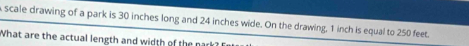scale drawing of a park is 30 inches long and 24 inches wide. On the drawing, 1 inch is equal to 250 feet. 
What are the actual length and width of the nark?