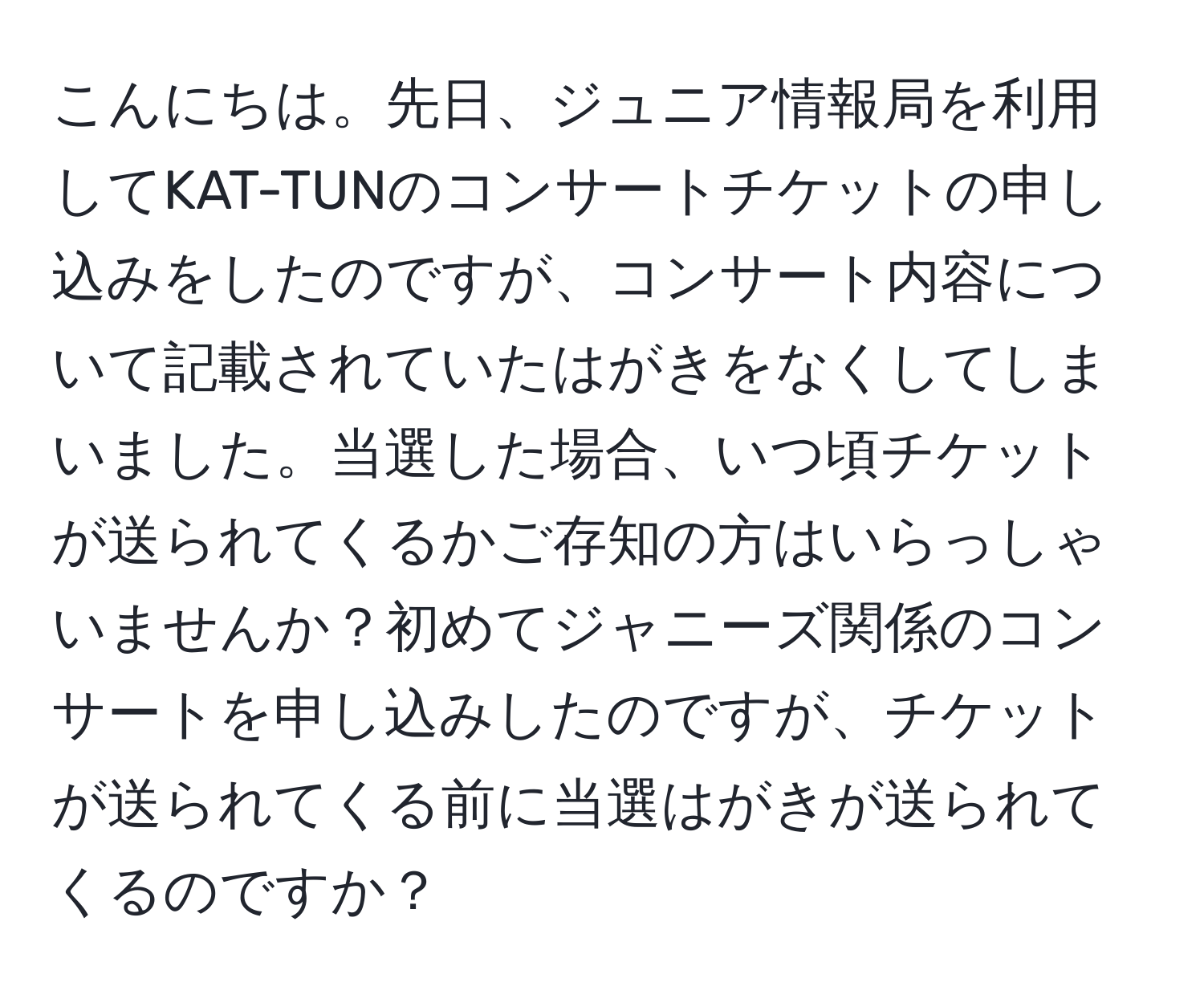 こんにちは。先日、ジュニア情報局を利用してKAT-TUNのコンサートチケットの申し込みをしたのですが、コンサート内容について記載されていたはがきをなくしてしまいました。当選した場合、いつ頃チケットが送られてくるかご存知の方はいらっしゃいませんか？初めてジャニーズ関係のコンサートを申し込みしたのですが、チケットが送られてくる前に当選はがきが送られてくるのですか？