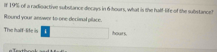 If 19% of a radioactive substance decays in 6 hours, what is the half-life of the substance? 
Round your answer to one decimal place. 
The half-life is i hours.