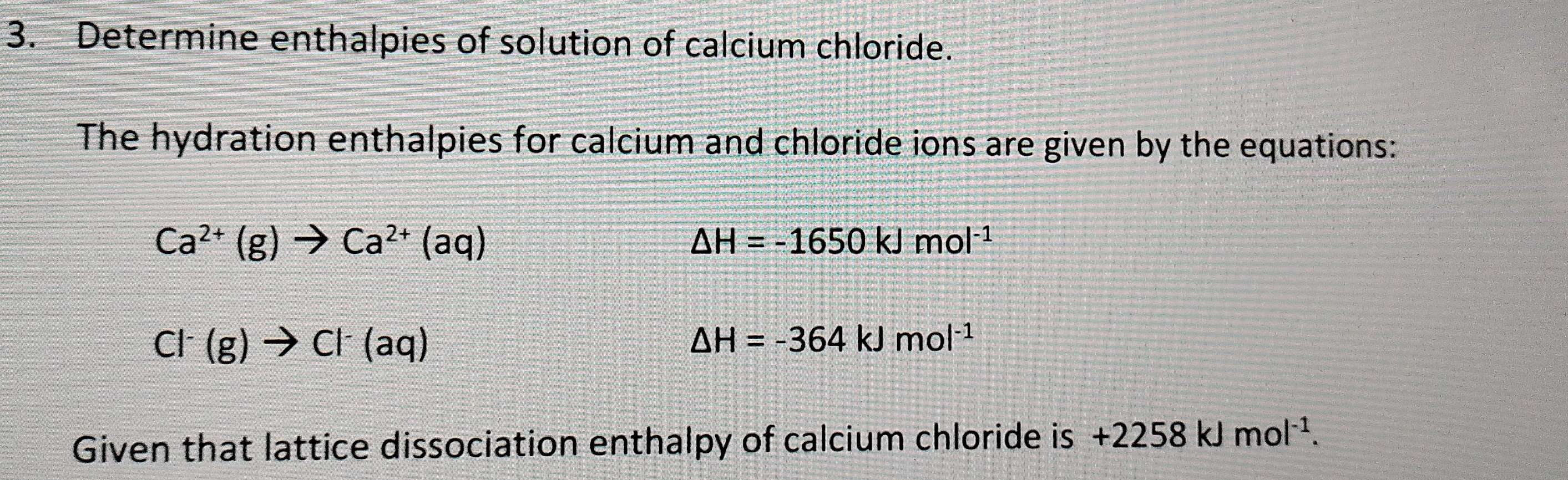 Determine enthalpies of solution of calcium chloride. 
The hydration enthalpies for calcium and chloride ions are given by the equations:
Ca^(2+)(g)to Ca^(2+)(aq)
△ H=-1650kJmol^(-1)
Cl^-(g)to Cl^-(aq)
△ H=-364kJmol^(-1)
Given that lattice dissociation enthalpy of calcium chloride is +2258kJmol^(-1).