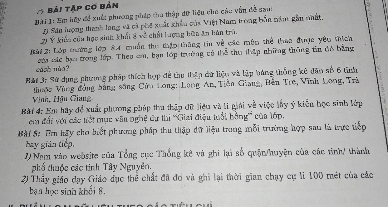 bài tập cơ bản 
Bài 1: Em hãy đề xuất phương pháp thu thập dữ liệu cho các vấn đề sau: 
I) Sản lượng thanh long và cả phê xuất khẩu của Việt Nam trong bốn năm gần nhất. 
2) Ý kiến của học sinh khối 8 về chất lượng bữa ăn bán trú. 
Bài 2: Lớp trưởng lớp 8A muốn thu thập thông tin về các môn thể thao được yêu thích 
của các bạn trong lớp. Theo em, bạn lớp trưởng có thể thu thập những thông tin đó bằng 
cách nào? 
Bài 3: Sử dụng phương pháp thích hợp để thu thập dữ liệu và lập bảng thống kê dân số 6 tỉnh 
thuộc Vùng đồng bằng sông Cửu Long: Long An, Tiền Giang, Bến Tre, Vĩnh Long, Trà 
Vinh, Hậu Giang. 
Bài 4: Em hãy đề xuất phương pháp thu thập dữ liệu và lí giải về việc lấy ý kiến học sinh lớp 
em đối với các tiết mục văn nghệ dự thi “Giai điệu tuổi hồng” của lớp. 
Bài 5: Em hãy cho biết phương pháp thu thập dữ liệu trong mỗi trường hợp sau là trực tiếp 
hay gián tiếp. 
I) Nam vào website của Tổng cục Thống kê và ghi lại số quận/huyện của các tỉnh/ thành 
phố thuộc các tỉnh Tây Nguyên. 
2) Thầy giáo dạy Giáo dục thể chất đã đo và ghi lại thời gian chạy cự li 100 mét của các 
bạn học sinh khối 8.