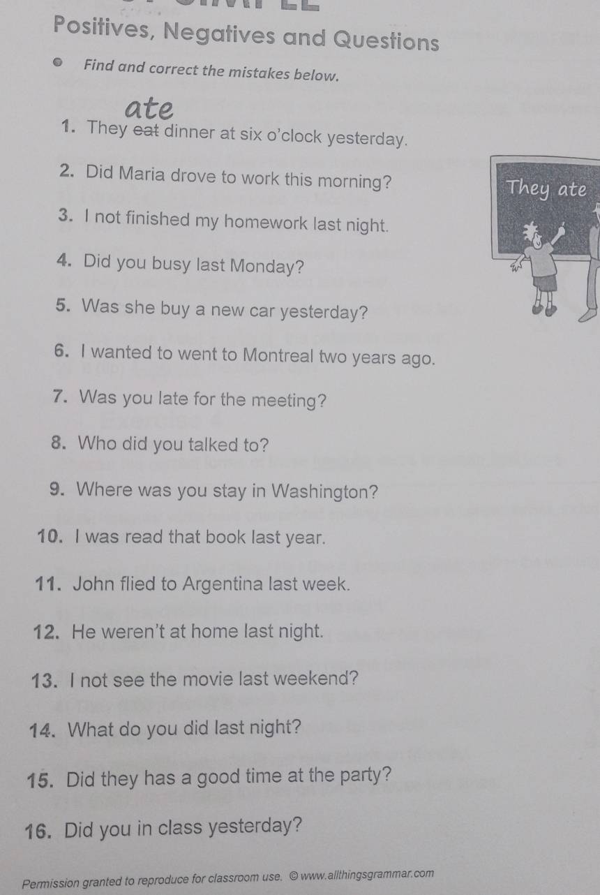 Positives, Negatives and Questions 
Find and correct the mistakes below. 
1. They eat dinner at six o'clock yesterday. 
2. Did Maria drove to work this morning? 
They ate 
3. I not finished my homework last night. 
4. Did you busy last Monday? 
5. Was she buy a new car yesterday? 
6. I wanted to went to Montreal two years ago. 
7. Was you late for the meeting? 
8. Who did you talked to? 
9. Where was you stay in Washington? 
10. I was read that book last year. 
11. John flied to Argentina last week. 
12. He weren't at home last night. 
13. I not see the movie last weekend? 
14. What do you did last night? 
15. Did they has a good time at the party? 
16. Did you in class yesterday? 
Permission granted to reproduce for classroom use. © www.allthingsgrammar.com