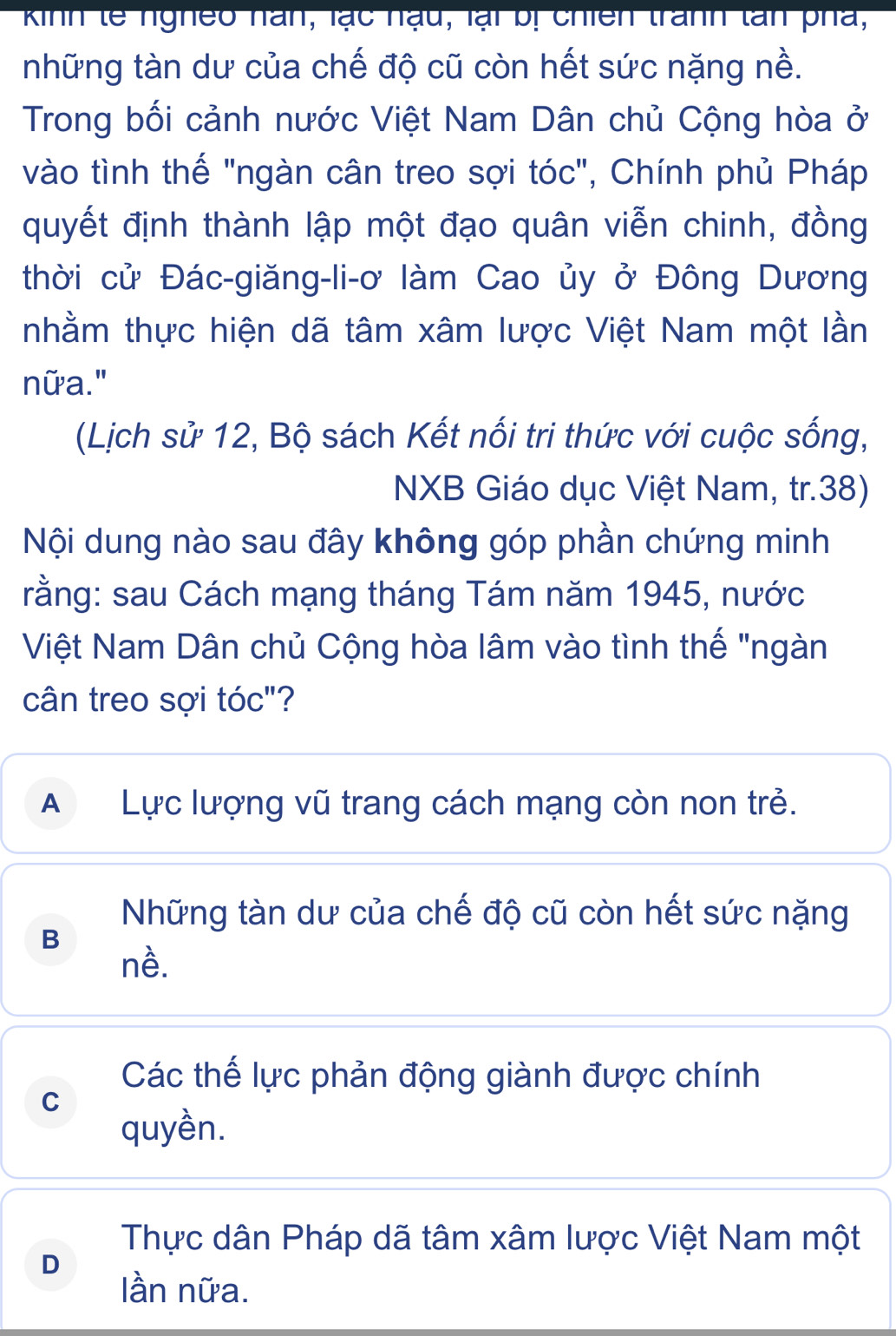 Kinh tế ngheo nan, lạc nạu, lại bị chiên tranh tan pha,
những tàn dư của chế độ cũ còn hết sức nặng nề.
Trong bối cảnh nước Việt Nam Dân chủ Cộng hòa ở
vào tình thế "ngàn cân treo sợi tóc", Chính phủ Pháp
quyết định thành lập một đạo quân viễn chinh, đồng
thời cử Đác-giăng-li-ơ làm Cao ủy ở Đông Dương
nhằm thực hiện dã tâm xâm lược Việt Nam một lần
nữa."
(Lịch sử 12, Bộ sách Kết nổi tri thức với cuộc sống,
NXB Giáo dục Việt Nam, tr. 38)
Nội dung nào sau đây không góp phần chứng minh
rằng: sau Cách mạng tháng Tám năm 1945, nước
Việt Nam Dân chủ Cộng hòa lâm vào tình thế "ngàn
cân treo sợi tóc"?
A Lực lượng vũ trang cách mạng còn non trẻ.
Những tàn dư của chế độ cũ còn hết sức nặng
B
nề.
Các thế lực phản động giành được chính
C
quyền.
Thực dân Pháp dã tâm xâm lược Việt Nam một
D
lần nữa.