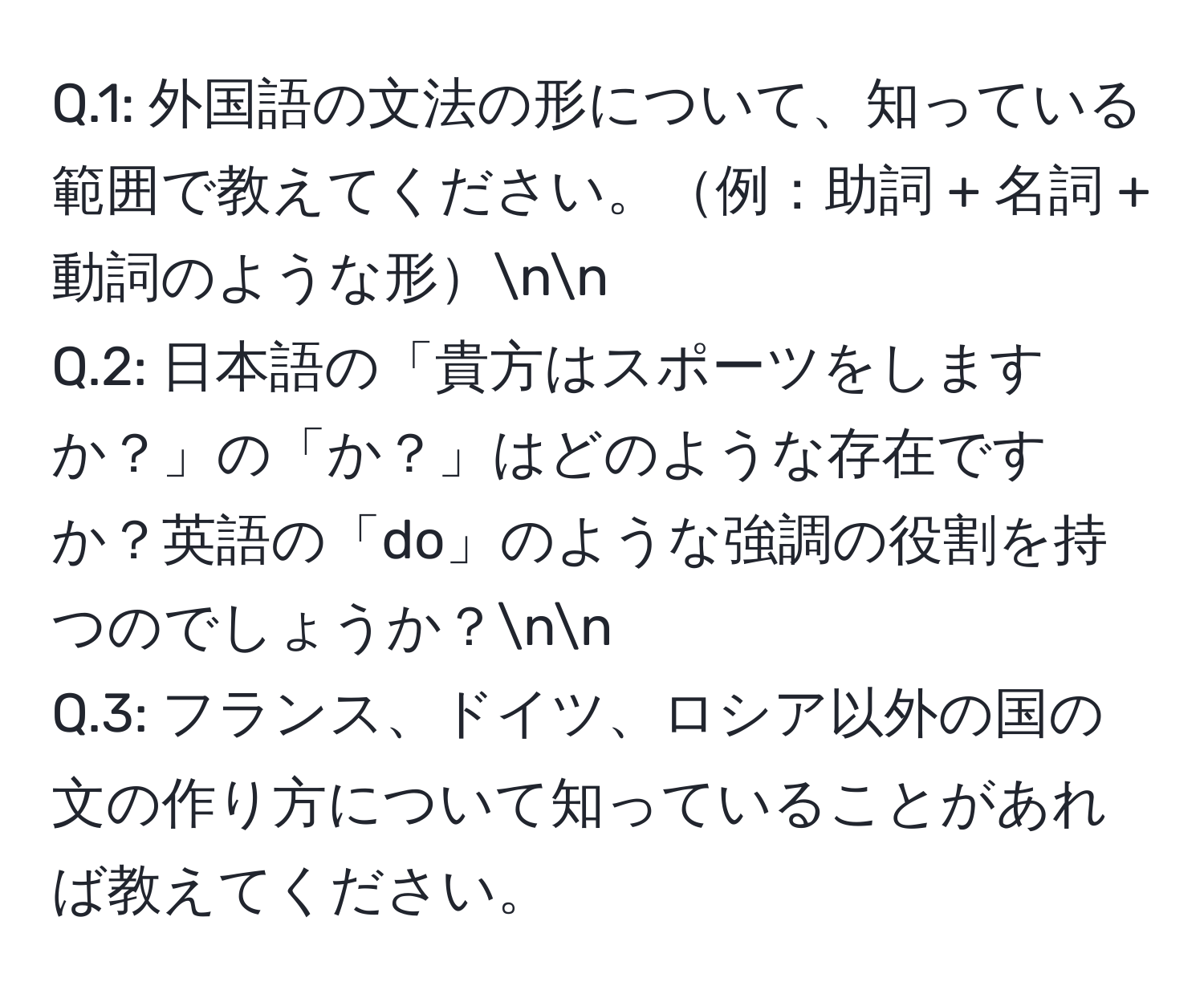 1: 外国語の文法の形について、知っている範囲で教えてください。例：助詞 + 名詞 + 動詞のような形nn
Q.2: 日本語の「貴方はスポーツをしますか？」の「か？」はどのような存在ですか？英語の「do」のような強調の役割を持つのでしょうか？nn
Q.3: フランス、ドイツ、ロシア以外の国の文の作り方について知っていることがあれば教えてください。