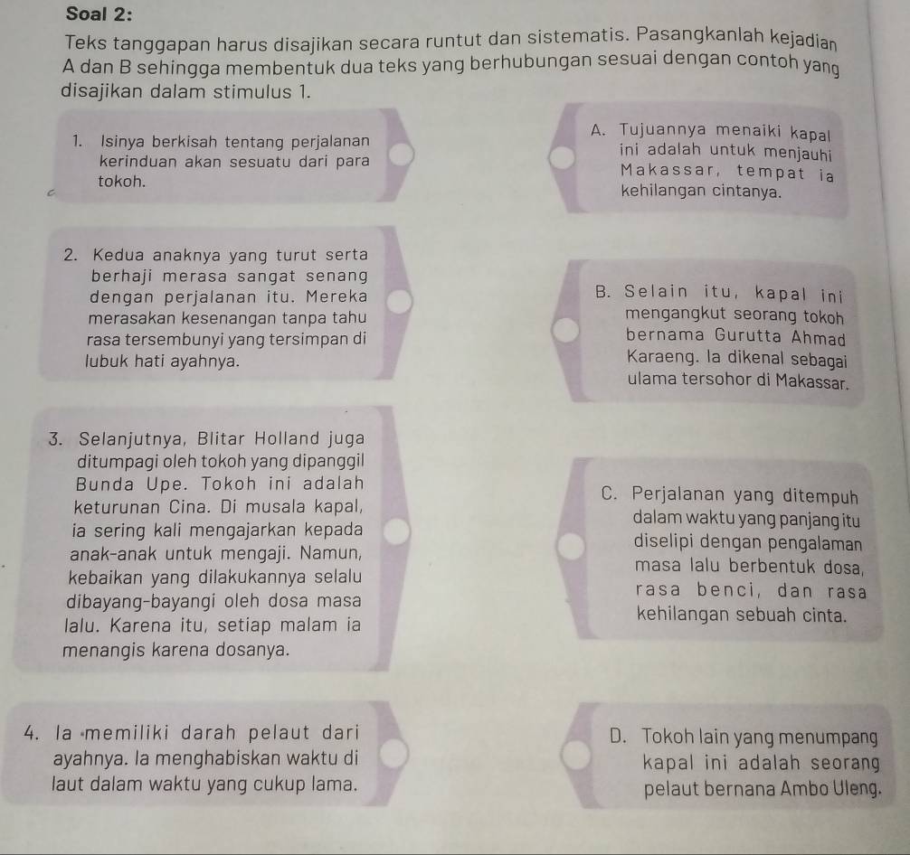 Soal 2:
Teks tanggapan harus disajikan secara runtut dan sistematis. Pasangkanlah kejadian
A dan B sehingga membentuk dua teks yang berhubungan sesuai dengan contoh yang
disajikan dalam stimulus 1.
A. Tujuannya menaiki kapal
1. Isinya berkisah tentang perjalanan ini adalah untuk menjauhi
kerinduan akan sesuatu dari para Makassar, tempat ia
tokoh. kehilangan cintanya.
2. Kedua anaknya yang turut serta
berhaji merasa sangat senang B. Selain itu, kapal ini
dengan perjalanan itu. Mereka
merasakan kesenangan tanpa tahu mengangkut seorang tokoh
bernama Gurutta Ahmad
rasa tersembunyi yang tersimpan di Karaeng. la dikenal sebagai
lubuk hati ayahnya. ulama tersohor di Makassar.
3. Selanjutnya, Blitar Holland juga
ditumpagi oleh tokoh yang dipanggil
Bunda Upe. Tokoh ini adalah C. Perjalanan yang ditempuh
keturunan Cina. Di musala kapal, dalam waktu yang panjang itu
ia sering kali mengajarkan kepada diselipi dengan pengalaman
anak-anak untuk mengaji. Namun, masa lalu berbentuk dosa,
kebaikan yang dilakukannya selalu rasa benci, dan rasa
dibayang-bayangi oleh dosa masa kehilangan sebuah cinta.
lalu. Karena itu, setiap malam ia
menangis karena dosanya.
4. la memiliki darah pelaut dari D. Tokoh lain yang menumpang
ayahnya. la menghabiskan waktu di kapal ini adalah seorang
laut dalam waktu yang cukup lama. pelaut bernana Ambo Uleng.