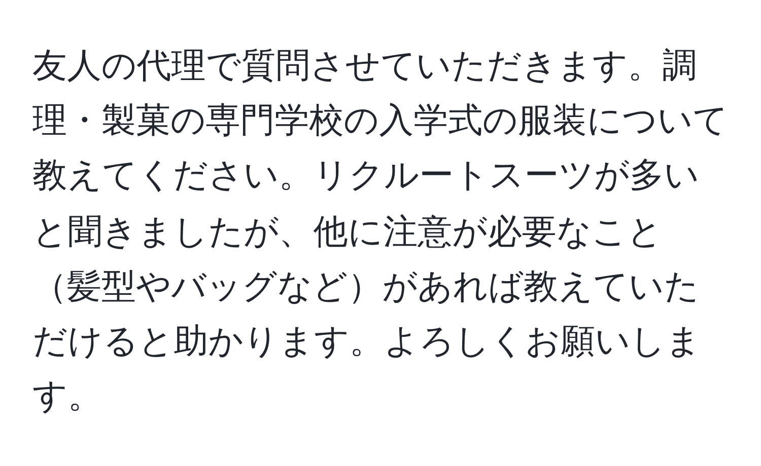 友人の代理で質問させていただきます。調理・製菓の専門学校の入学式の服装について教えてください。リクルートスーツが多いと聞きましたが、他に注意が必要なこと髪型やバッグなどがあれば教えていただけると助かります。よろしくお願いします。