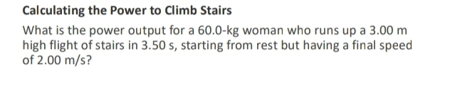 Calculating the Power to Climb Stairs 
What is the power output for a 60.0-kg woman who runs up a 3.00 m
high flight of stairs in 3.50 s, starting from rest but having a final speed 
of 2.00 m/s?