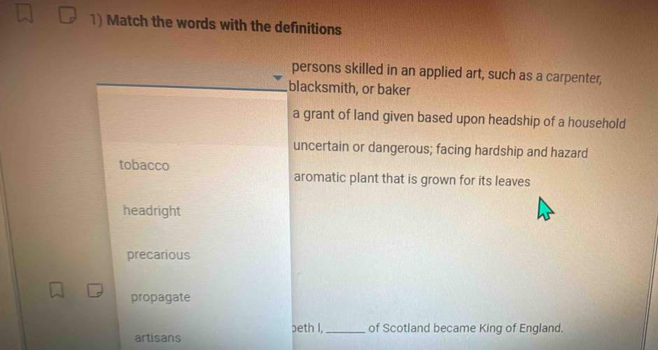 Match the words with the definitions
persons skilled in an applied art, such as a carpenter,
blacksmith, or baker
a grant of land given based upon headship of a household
uncertain or dangerous; facing hardship and hazard
tobacco
aromatic plant that is grown for its leaves
headright
precarious
propagate
beth I,_ of Scotland became King of England.
artisans