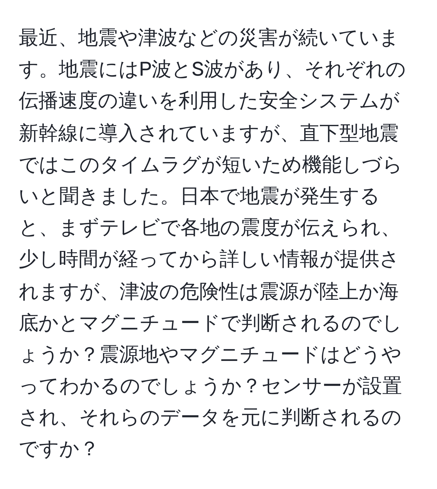 最近、地震や津波などの災害が続いています。地震にはP波とS波があり、それぞれの伝播速度の違いを利用した安全システムが新幹線に導入されていますが、直下型地震ではこのタイムラグが短いため機能しづらいと聞きました。日本で地震が発生すると、まずテレビで各地の震度が伝えられ、少し時間が経ってから詳しい情報が提供されますが、津波の危険性は震源が陸上か海底かとマグニチュードで判断されるのでしょうか？震源地やマグニチュードはどうやってわかるのでしょうか？センサーが設置され、それらのデータを元に判断されるのですか？