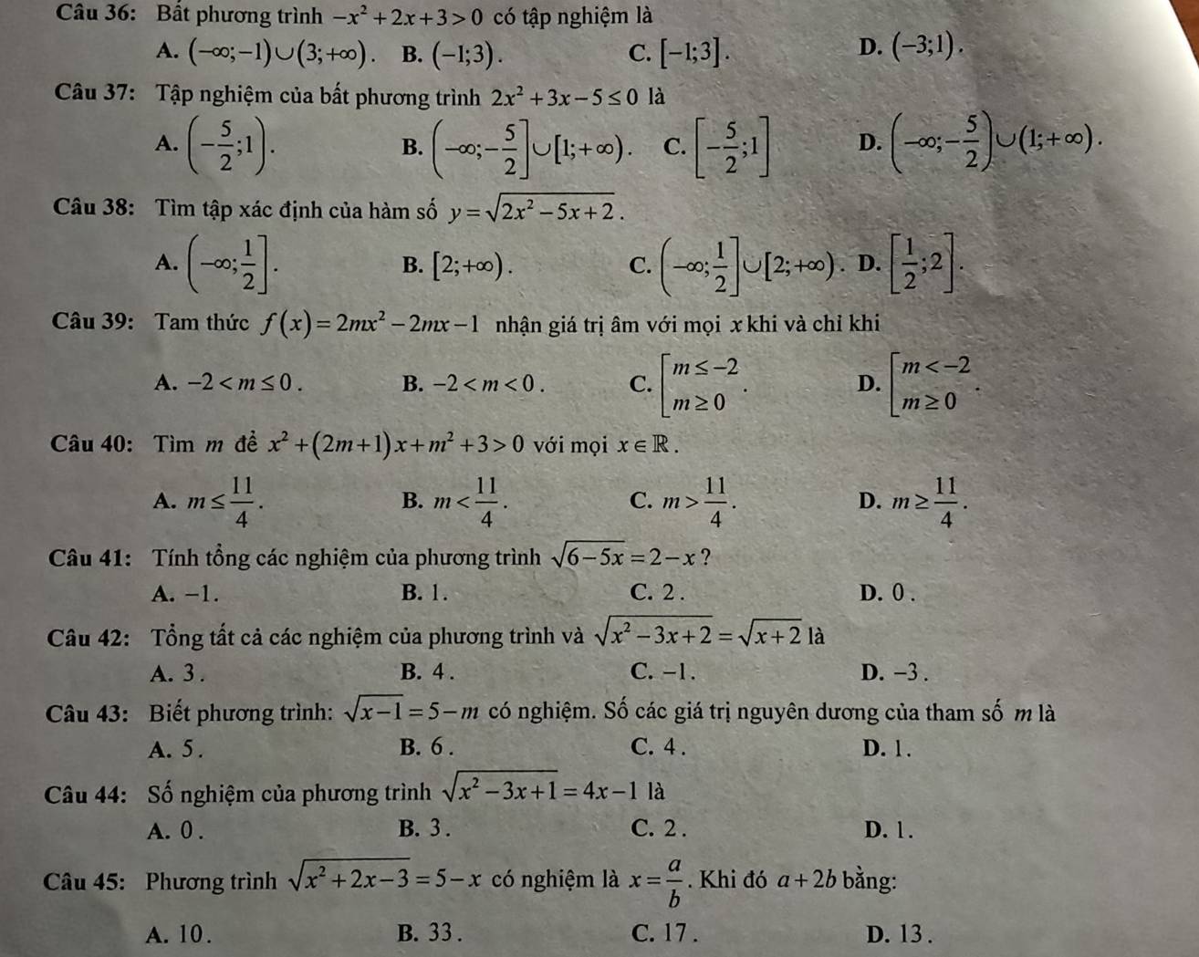 Bất phương trình -x^2+2x+3>0 có tập nghiệm là
D.
A. (-∈fty ;-1)∪ (3;+∈fty ). B. (-1;3). C. [-1;3]. (-3;1).
Câu 37: Tập nghiệm của bất phương trình 2x^2+3x-5≤ 0 là
A. (- 5/2 ;1). (-∈fty ;- 5/2 ]∪ [1;+∈fty ). C. [- 5/2 ;1] D. (-∈fty ;- 5/2 )∪ (1;+∈fty ).
B.
Câu 38: Tìm tập xác định của hàm số y=sqrt(2x^2-5x+2).
A. (-∈fty ; 1/2 ]. (-∈fty ; 1/2 ]∪ [2;+∈fty ) D. [ 1/2 ;2].
B. [2;+∈fty ). C.
Câu 39: Tam thức f(x)=2mx^2-2mx-1 nhận giá trị âm với mọi x khi và chỉ khi
A. -2 B. -2 C. beginarrayl m≤ -2 m≥ 0endarray. . beginarrayl m
D.
Câu 40: Tìm m đề x^2+(2m+1)x+m^2+3>0 với mọi x∈ R.
A. m≤  11/4 . m m> 11/4 . D. m≥  11/4 .
B.
C.
Câu 41: Tính tổng các nghiệm của phương trình sqrt(6-5x)=2-x ?
A. −1. B. 1. C. 2 . D. 0 .
Câu 42: Tổng tất cả các nghiệm của phương trình và sqrt(x^2-3x+2)=sqrt(x+2)1a
A. 3 . B. 4 . C. -1. D. −3 .
Câu 43: Biết phương trình: sqrt(x-1)=5-m có nghiệm. Số các giá trị nguyên dương của tham số m là
A. 5 . B. 6 . C. 4 . D. 1 .
Câu 44: Số nghiệm của phương trình sqrt(x^2-3x+1)=4x-1 là
A. 0 . B. 3 . C. 2 . D. 1.
Câu 45: Phương trình sqrt(x^2+2x-3)=5-x có nghiệm là x= a/b . Khi đó a+2b bằng:
A. 10 . B. 33 . C. 17 . D. 13 .