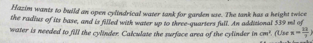 Hazim wants to build an open cylindrical water tank for garden use. The tank has a height twice 
the radius of its base, and is filled with water up to three-quarters full. An additional 539 ml of 
water is needed to fill the cylinder. Calculate the surface area of the cylinder in cm^2. (Use π = 22/7 )