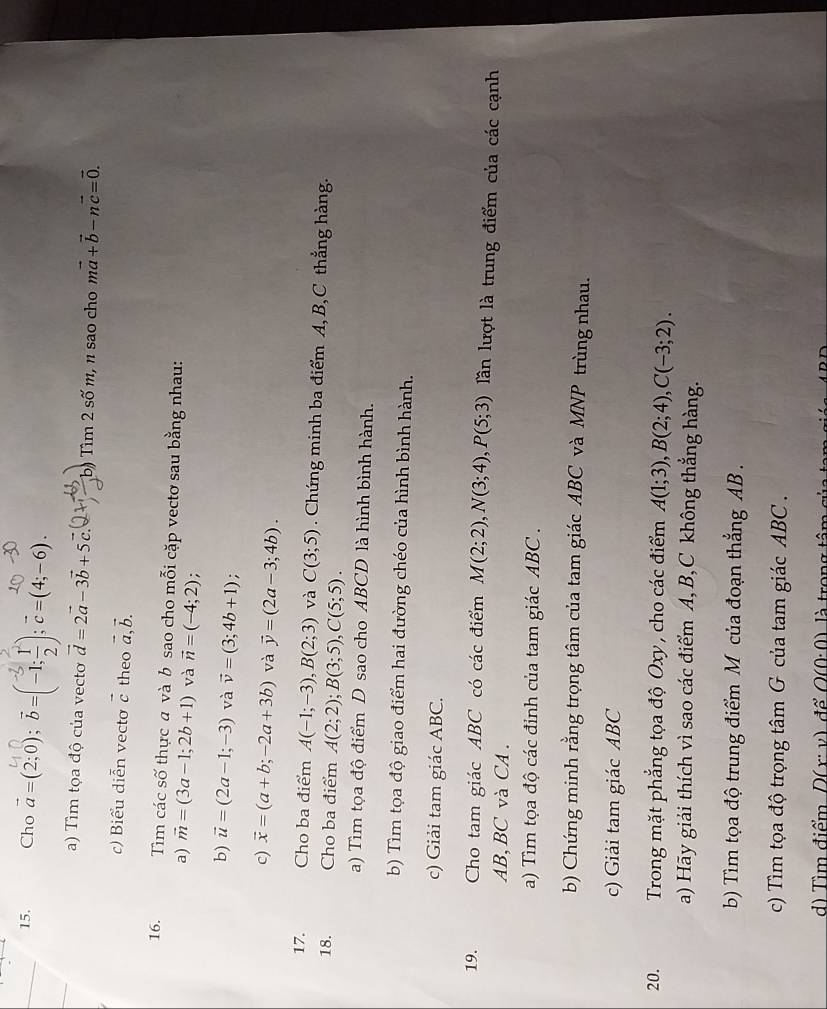 Cho a=(2;0); ♂=[-1;÷];c=(4;-6).
a) Tìm tọa độ của vecto vector d=2vector a-3vector b+5vector c. b) Tìm 2 son η, n sao cho mvector a+vector b-nvector c=vector 0.
c) Biểu diễn vecto vector c theo vector a,vector b.
16. Tìm các số thực a và b sao cho mỗi cặp vectơ sau bằng nhau:
a) vector m=(3a-1;2b+1) và vector n=(-4;2);
b) vector u=(2a-1;-3) và vector v=(3;4b+1) :
c) vector x=(a+b;-2a+3b) và vector y=(2a-3;4b).
17. Cho ba điểm A(-1;-3),B(2;3) và C(3;5). Chứng minh ba điểm A, B,C thẳng hàng.
18. Cho ba điểm A(2;2);B(3;5),C(5;5).
a) Tìm tọa độ điểm D sao cho ABCD là hình bình hành.
b) Tìm tọa độ giao điểm hai đường chéo của hình bình hành.
c) Giải tam giác ABC.
19. Cho tam giác ABC có các điểm M(2;2),N(3;4),P(5;3) lần lượt là trung điểm của các cạnh
AB, BC và CA .
a) Tìm tọa độ các đỉnh của tam giác ABC .
b) Chứng minh rằng trọng tâm của tam giác ABC và MNP trùng nhau.
c) Giải tam giác ABC
20.  Trong mặt phẳng tọa độ Oxy, cho các điểm A(1;3),B(2;4),C(-3;2).
a) Hãy giải thích vì sao các điểm A, B,C không thẳng hàng.
b) Tìm tọa độ trung điểm M của đoạn thắng AB .
c) Tìm tọa độ trọng tâm G của tam giác ABC .
d) Tìm điểm D(x: v) để O(0· 0) là trong tâm