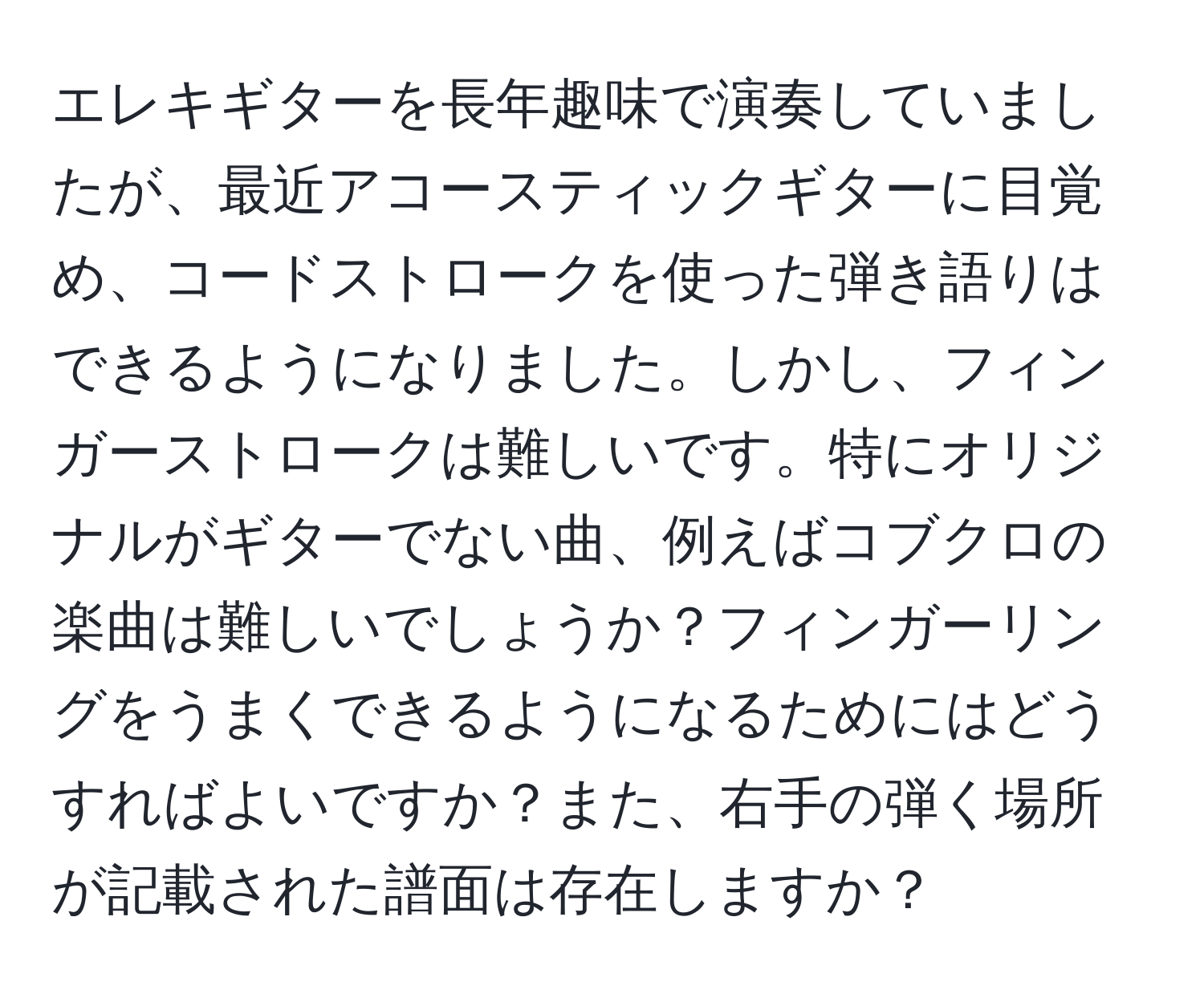 エレキギターを長年趣味で演奏していましたが、最近アコースティックギターに目覚め、コードストロークを使った弾き語りはできるようになりました。しかし、フィンガーストロークは難しいです。特にオリジナルがギターでない曲、例えばコブクロの楽曲は難しいでしょうか？フィンガーリングをうまくできるようになるためにはどうすればよいですか？また、右手の弾く場所が記載された譜面は存在しますか？