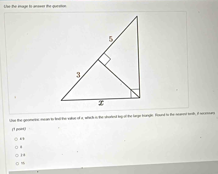 Use the image to answer the question
Use the geometric mean to find the value of x, which is the shortest leg of the large triangle. Round to the nearest tenth, if necessary
(1 point)
4 9
8
2.8
15