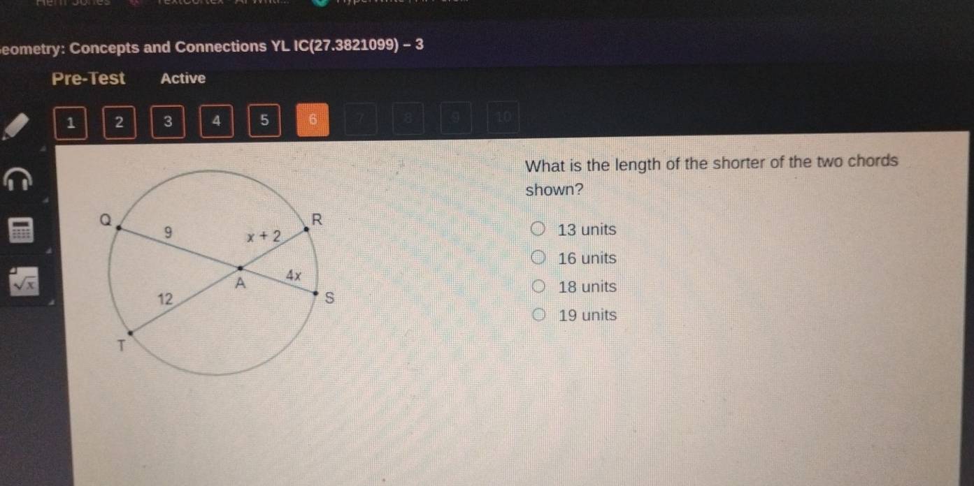 eometry: Concepts and Connections YL IC(27.3821099) - 3
Pre-Test Active
1 2 3 4 5 6 5 9 10
What is the length of the shorter of the two chords
shown?
13 units
16 units
sqrt(x)
18 units
19 units