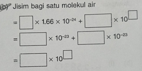 Jisim bagi satu molekul air
=□ * 1.66* 10^(-24)+□ * 10^(□)
=□ * 10^(-23)+□ * 10^(-23)
=□ * 10^(□)