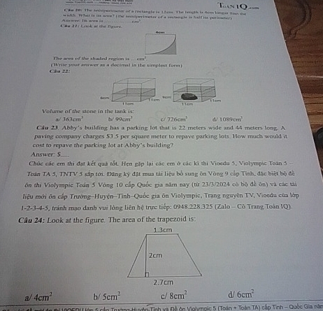 in 20. The senpermeter of a rectangle is t em. The leugth is Scm longer than i
which. What is its area? tthe sect perimeter of a ressangle is hall its pesimeter 
Cau 21 Look at the figre e l ar 4cm
The area of the shaded region 1· ...cm^2. 
Câu 22: (Write your answer as a decimal in the simplest form
Volume of the stone in the tank is:
a/ 363cm^3 b/ 99cm^3 726cm^3 d/ 1089cm^3
Can 23. Abby's building has a parking lot that is 22 meters wide and 44 meters long. A
paving company charges $3.5 per square meter to repave parking lots. How much would it
cost to repave the parking lot at Abby's building?
Answer: S_...
Chúc các em thi đạt kết quả tốt. Hẹn gặp lại các em ở các kỉ thi Vioedu 5, Violympic Toán 5 -
Toán TA 5, TNTV 5 sắp tới. Đăng ký đặt mua tải liệu bổ sung ôn Vòng 9 cấp Tinh, đặc biệt bộ đề
ôn thi Violympic Toán 5 Vòng 10 cấp Quốc gia năm nay (từ 23/3/2024 có bộ đề ôn) và các tài
liệu mới ôn cấp Trưởng-Huyện-Tỉnh-Quốc gia ôn Violympic, Trạng nguyên TV, Vioedu của lớp
1-2 -3 -4-5, tránh mạo danh vui lòng liên hệ trực tiếp: 0948.228.325 (Zalo - Cô Trang Toán IQ).
Câu 24: Look at the figure. The area of the trapezoid is:
a/ 4cm^2 b/ 5cm^2 c/ 8cm^2 d/ 6cm^2
* MOEDU ớn 5 cần Trường Huyên Tinh xà Đệ ớn Violymois 5 (Toán + Toán TA) cấp Tình - Quốc Gia năm