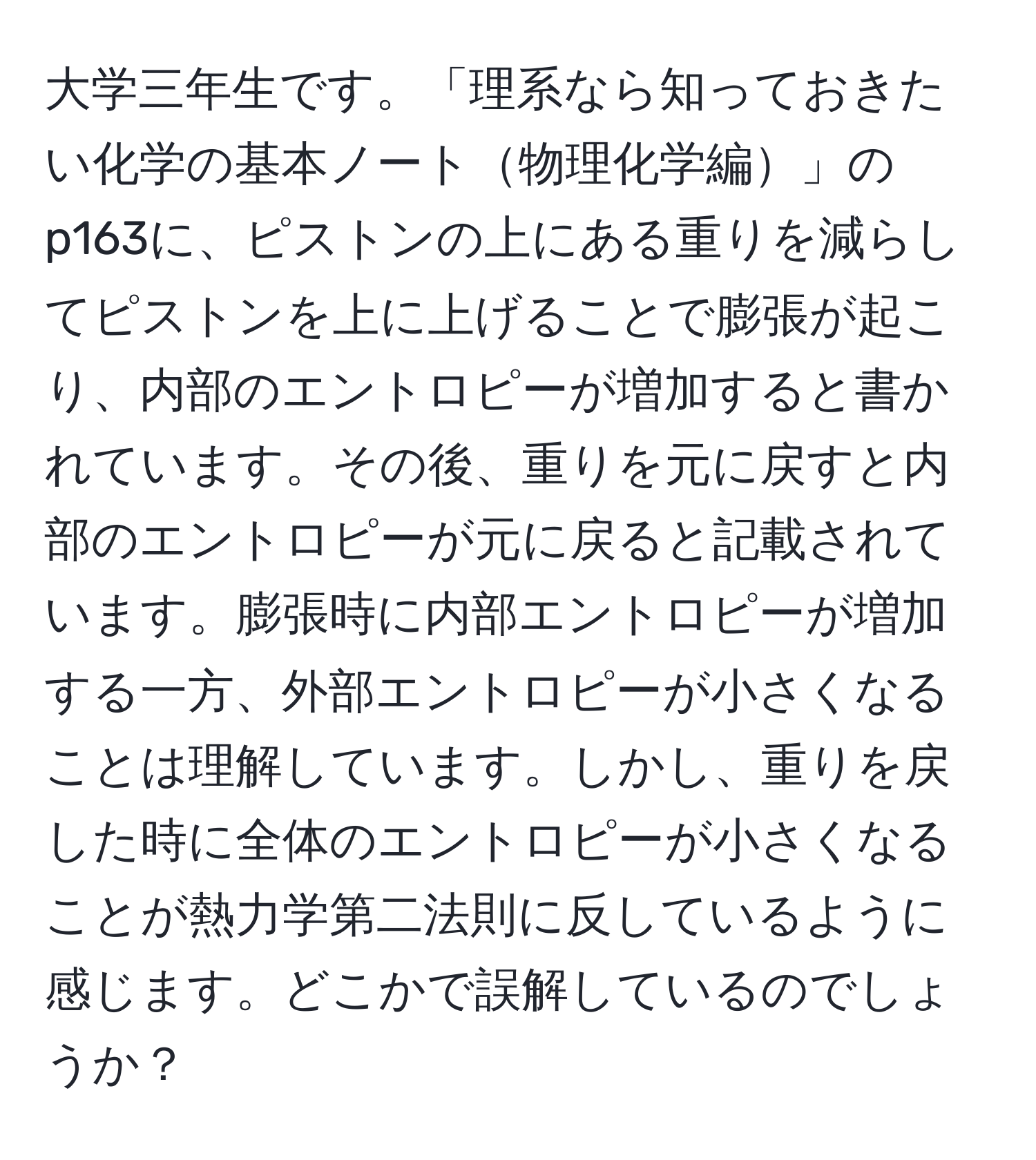 大学三年生です。「理系なら知っておきたい化学の基本ノート物理化学編」のp163に、ピストンの上にある重りを減らしてピストンを上に上げることで膨張が起こり、内部のエントロピーが増加すると書かれています。その後、重りを元に戻すと内部のエントロピーが元に戻ると記載されています。膨張時に内部エントロピーが増加する一方、外部エントロピーが小さくなることは理解しています。しかし、重りを戻した時に全体のエントロピーが小さくなることが熱力学第二法則に反しているように感じます。どこかで誤解しているのでしょうか？