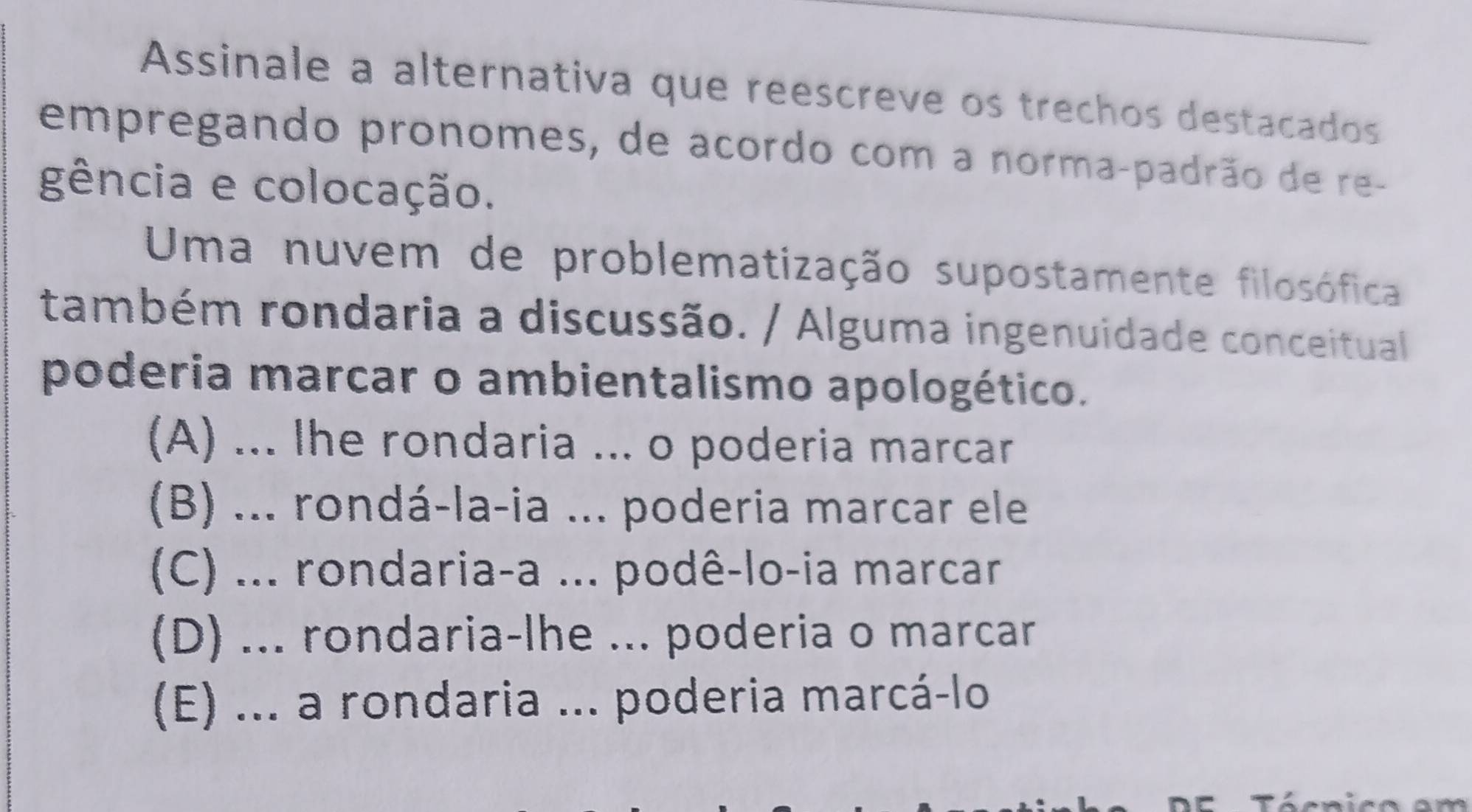 Assinale a alternativa que reescreve os trechos destacados
empregando pronomes, de acordo com a norma-padrão de re-
gência e colocação.
Uma nuvem de problematização supostamente filosófica
também rondaria a discussão. / Alguma ingenuidade conceitual
poderia marcar o ambientalismo apologético.
(A) ... Ihe rondaria ... o poderia marcar
(B) ... rondá-la-ia ... poderia marcar ele
(C) ... rondaria-a ... podê-lo-ia marcar
(D) ... rondaria-lhe ... poderia o marcar
(E) ... a rondaria ... poderia marcá-lo