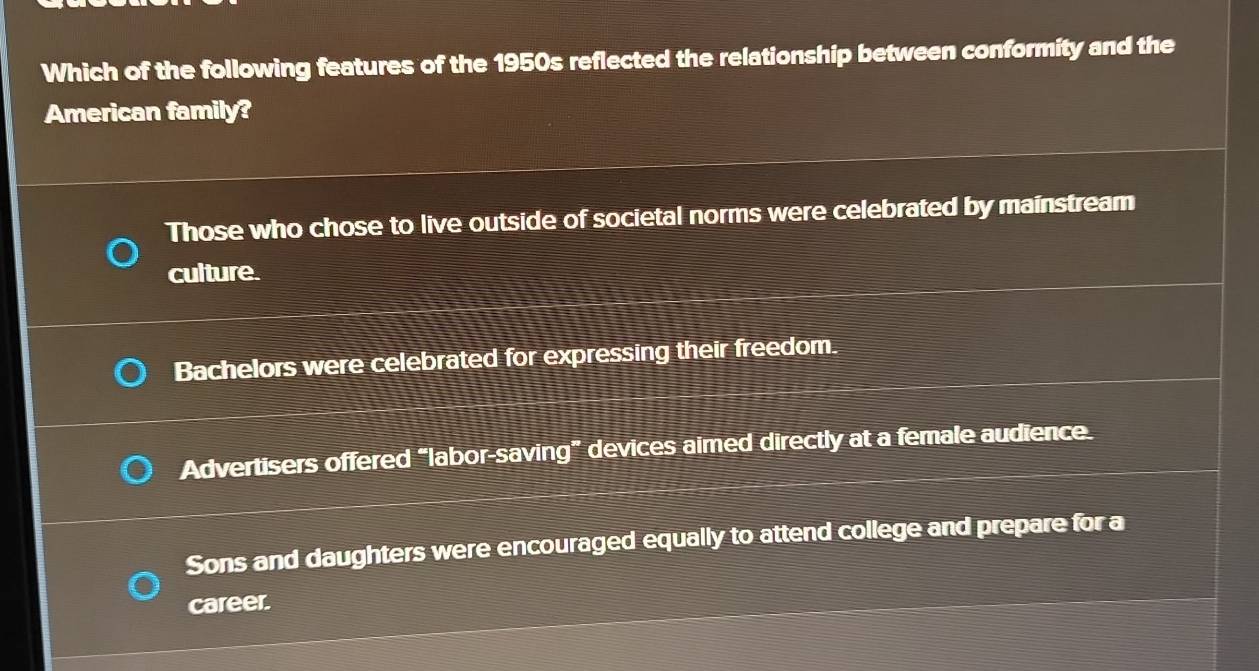 Which of the following features of the 1950s reflected the relationship between conformity and the
American family?
Those who chose to live outside of societal norms were celebrated by mainstream
culture.
Bachelors were celebrated for expressing their freedom.
Advertisers offered “labor-saving” devices aimed directly at a female audience.
Sons and daughters were encouraged equally to attend college and prepare for a
career.