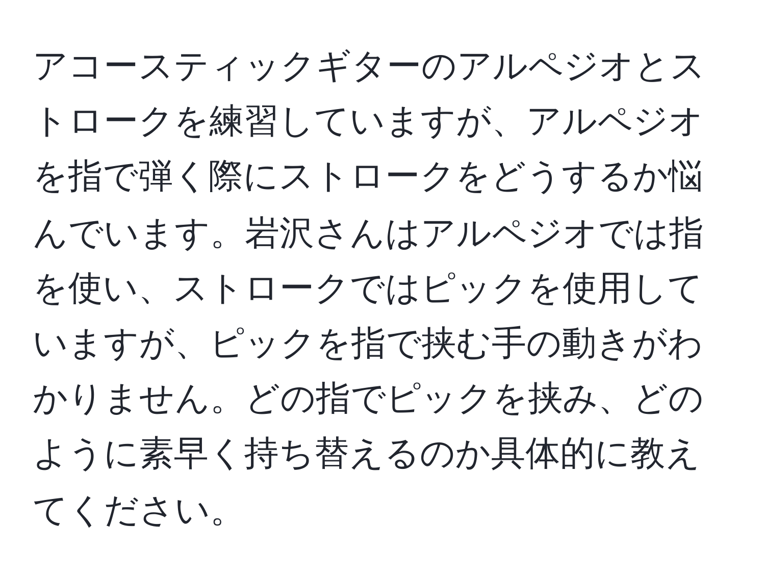 アコースティックギターのアルペジオとストロークを練習していますが、アルペジオを指で弾く際にストロークをどうするか悩んでいます。岩沢さんはアルペジオでは指を使い、ストロークではピックを使用していますが、ピックを指で挟む手の動きがわかりません。どの指でピックを挟み、どのように素早く持ち替えるのか具体的に教えてください。