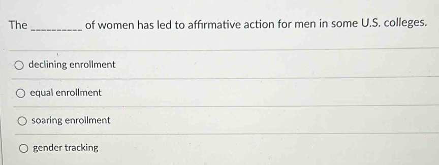 The of women has led to affirmative action for men in some U.S. colleges.
declining enrollment
equal enrollment
soaring enrollment
gender tracking