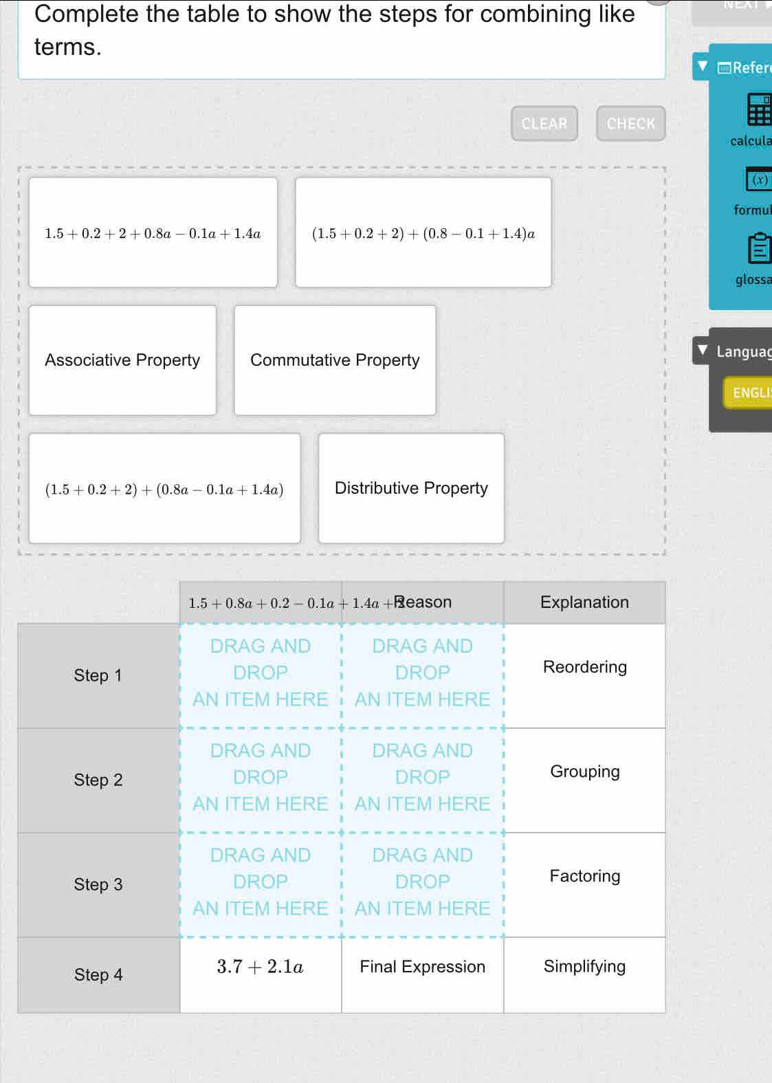 Complete the table to show the steps for combining like
terms.
*Refer
CLEAR CHECK
calcula
(,x)
formul
1.5+0.2+2+0.8a-0.1a+1.4a (1.5+0.2+2)+(0.8-0.1+1.4)a
glossa
Associative Property Commutative Property
Languag
ENGLI
(1.5+0.2+2)+(0.8a-0.1a+1.4a) Distributive Property