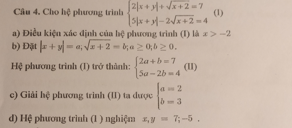 Cho hệ phương trình beginarrayl 2|x+y|+sqrt(x+2)=7 5|x+y|-2sqrt(x+2)=4endarray. (1) 
a) Điều kiện xác định của hệ phương trình (I) là x>-2
b) Đặt |x+y|=a; sqrt(x+2)=b; a≥ 0; b≥ 0. 
Hệ phương trình (I) trở thành: beginarrayl 2a+b=7 5a-2b=4endarray. (II) 
c) Giải hệ phương trình (II) ta được beginarrayl a=2 b=3endarray.
d) Hệ phương trình (1 ) nghiệm x,y=7;-5.