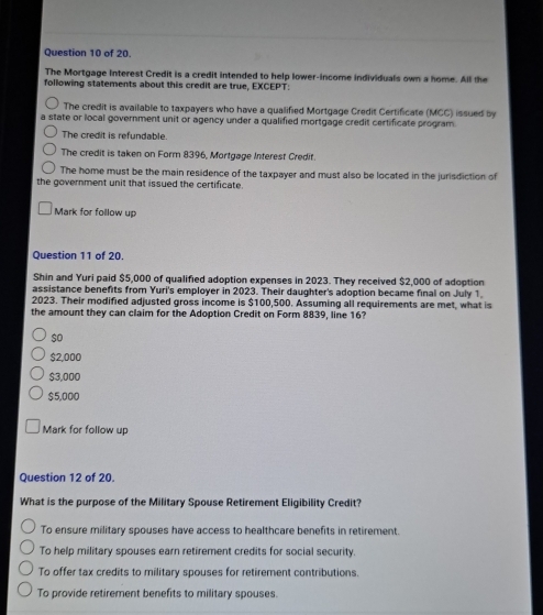 of 20.
The Mortgage interest Credit is a credit intended to help lower-income individuals own a home. All the
following statements about this credit are true, EXCEPT:
The credit is available to taxpayers who have a qualified Mortgage Credit Certificate (MCC) issued by
a state or local government unit or agency under a qualified mortgage credit certificate program .
The credit is refundable
The credit is taken on Form 8396, Mortgage Interest Credit
The home must be the main residence of the taxpayer and must also be located in the jurisdiction of
the government unit that issued the certificate
Mark for follow up
Question 11 of 20.
Shin and Yuri paid $5,000 of qualified adoption expenses in 2023. They received $2,000 of adoption
assistance benefits from Yuri's employer in 2023. Their daughter's adoption became final on July 1.
2023. Their modified adjusted gross income is $100,500. Assuming all requirements are met, what is
the amount they can claim for the Adoption Credit on Form 8839, line 16?
so
$2,000
$3,000
$5,000
Mark for follow up
Question 12 of 20.
What is the purpose of the Military Spouse Retirement Eligibility Credit?
To ensure military spouses have access to healthcare benefits in retirement.
To help military spouses earn retirement credits for social security.
To offer tax credits to military spouses for retirement contributions.
To provide retirement benefits to military spouses.