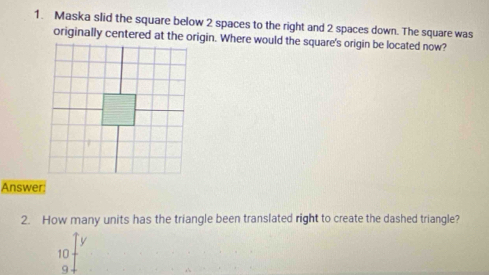 Maska slid the square below 2 spaces to the right and 2 spaces down. The square was
originally centered at the origin. Where would the square's origin be located now?
Answer:
2. How many units has the triangle been translated right to create the dashed triangle?
10
9