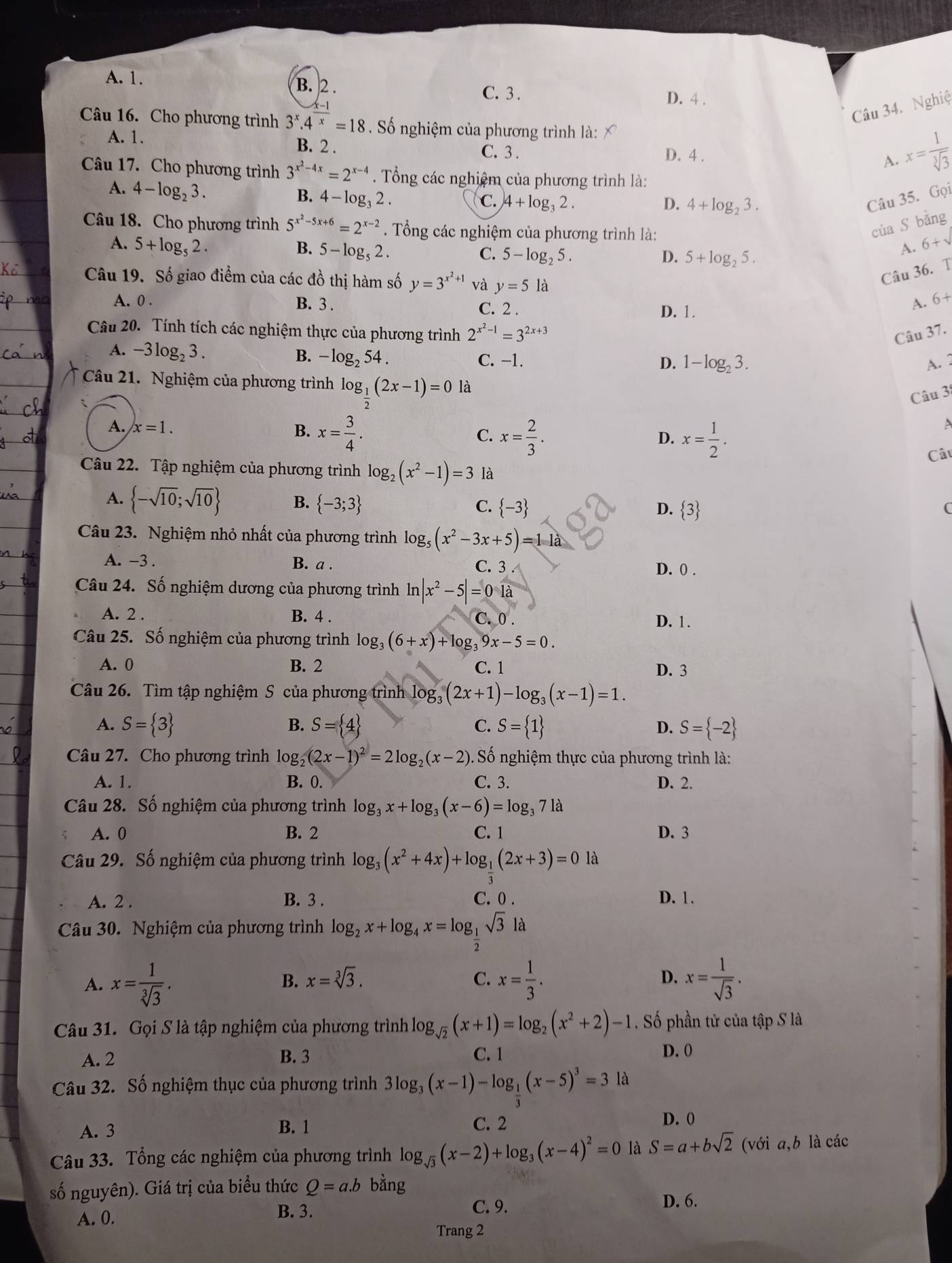 A. 1. B. 2 . C. 3 .
D. 4 .
Câu 34. Nghiệ
Câu 16. Cho phương trình 3^x.4^x=18. Số nghiệm của phương trình là:
A. 1. B. 2 . C. 3 .
D. 4 .
A. x= 1/sqrt[3](3) 
Câu 17. Cho phương trình 3^(x^2)-4x=2^(x-4). Tổng các nghiệm của phương trình là:
A. 4-log _23.
B. 4-log _32.
C. 4+log _32. D. 4+log _23.
Câu 35. Gọi
Câu 18. Cho phương trình 5^(x^2)-5x+6=2^(x-2). Tổng các nghiệm của phương trình là:
của S bằng
A. 5+log _52. B. 5-log _52. C. 5-log _25.
D. 5+log _25.
A. 6+sqrt()
Câu 19. Số giao điểm của các đồ thị hàm số y=3^(x^2)+1 và y=5 là
Câu 36. T
A. 0 . B. 3 . A. 6+
C. 2 . D. 1.
Câu 20. Tính tích các nghiệm thực của phương trình 2^(x^2)-1=3^(2x+3)
Câu 37.
A. -3log _23. B. - log₂ 54 . C. -1.
D. 1-log _23. A. 2
Câu 21. Nghiệm của phương trình log _ 1/2 (2x-1)=0 là
Câu 3
A. x=1. B. x= 3/4 . C. x= 2/3 .
D. x= 1/2 .
A
Câi
Câu 22. Tập nghiệm của phương trình log _2(x^2-1)=3 là
A.  -sqrt(10);sqrt(10) B.  -3;3 C.  -3
D.  3 (
Câu 23. Nghiệm nhỏ nhất của phương trình log _5(x^2-3x+5)=11a
A. -3 . B. a . C. 3 D. 0 .
Câu 24. Số nghiệm dương của phương trình ln n|x^2-5|=01a
A. 2 . B. 4 . C. 0 . D. 1.
Câu 25. Số nghiệm của phương trình log _3(6+x)+log _39x-5=0.
A. 0 B. 2 C. 1 D. 3
Câu 26. Tìm tập nghiệm S của phương trình log _3(2x+1)-log _3(x-1)=1.
B.
A. S= 3 S= 4 C. S= 1 D. S= -2
Câu 27. Cho phương trình log log _2(2x-1)^2=2log _2(x-2). Số nghiệm thực của phương trình là:
A. 1. B. 0. C. 3. D. 2.
Câu 28. Số nghiệm của phương trình log _3x+log _3(x-6)=log _371a
A. 0 B. 2 C. 1 D. 3
Câu 29. Số nghiệm của phương trình log _3(x^2+4x)+log _ 1/2 (2x+3)=0 là
A. 2 . B. 3 . C. 0 . D. 1.
Câu 30. Nghiệm của phương trình log _2x+log _4x=log _ 1/2 sqrt(3) là
A. x= 1/sqrt[3](3) . x= 1/3 . x= 1/sqrt(3) .
B. x=sqrt[3](3). C. D.
Câu 31. Gọi S là tập nghiệm của phương trình log _sqrt(2)(x+1)=log _2(x^2+2)-1. Số phần tử của tập S là
A. 2 B. 3 C. 1 D. 0
Câu 32. Số nghiệm thục của phương trình 3log _3(x-1)-log _ 1/2 (x-5)^3=3 là
A. 3 B. 1 C. 2
D. 0
Câu 33. Tổng các nghiệm của phương trình log _sqrt(3)(x-2)+log _3(x-4)^2=0 là S=a+bsqrt(2) (với a,b là các
số nguyên). Giá trị của biểu thức Q=a.b bằng
D. 6.
A. 0.
B. 3. C. 9.
Trang 2