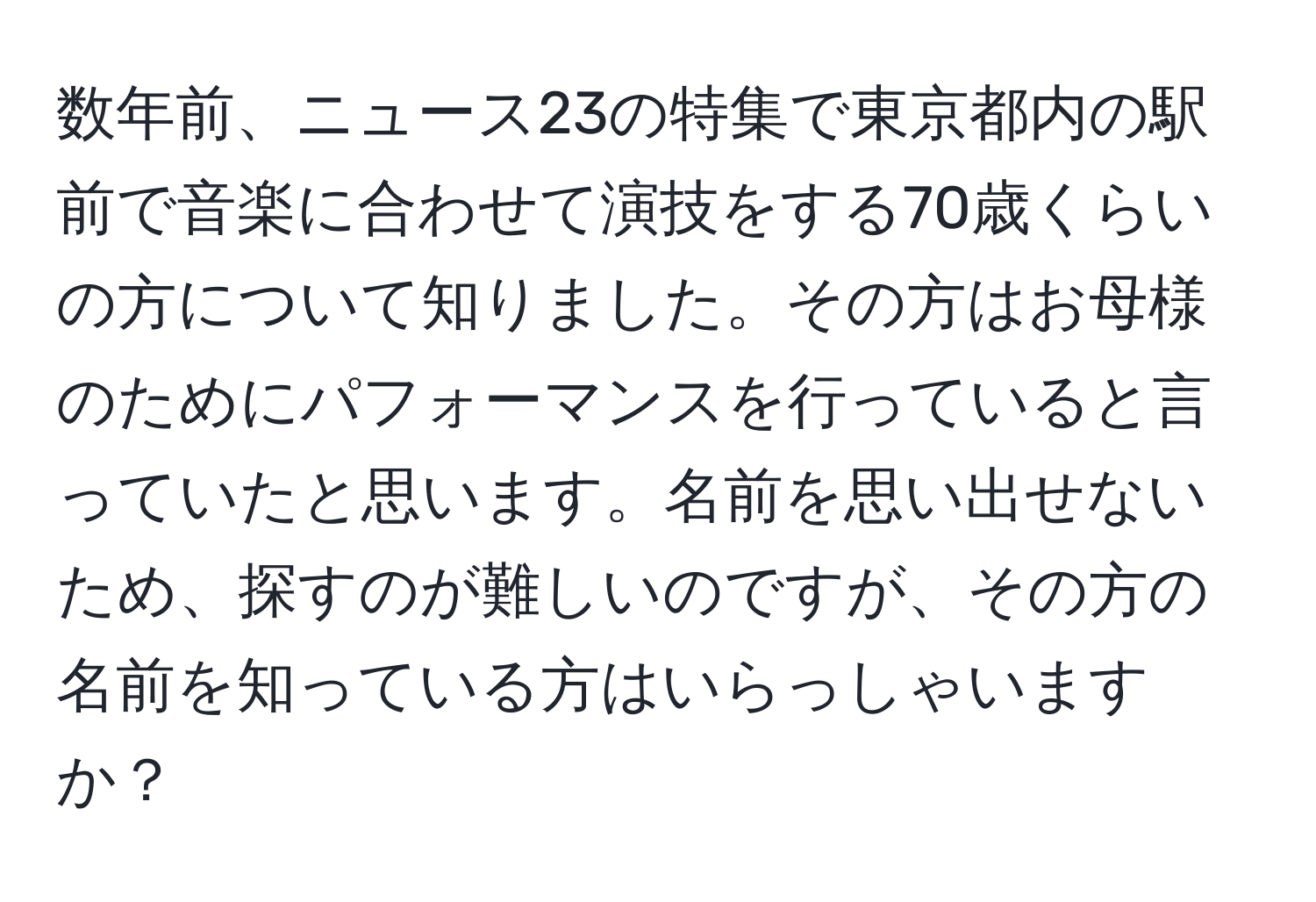 数年前、ニュース23の特集で東京都内の駅前で音楽に合わせて演技をする70歳くらいの方について知りました。その方はお母様のためにパフォーマンスを行っていると言っていたと思います。名前を思い出せないため、探すのが難しいのですが、その方の名前を知っている方はいらっしゃいますか？