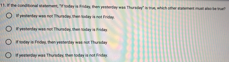 If the conditional statement, “If today is Friday, then yesterday was Thursday” is true, which other statement must also be true?
If yesterday was not Thursday, then today is not Friday.
If yesterday was not Thursday, then today is Friday.
If today is Friday, then yesterday was not Thursday
If yesterday was Thursday, then today is not Friday.