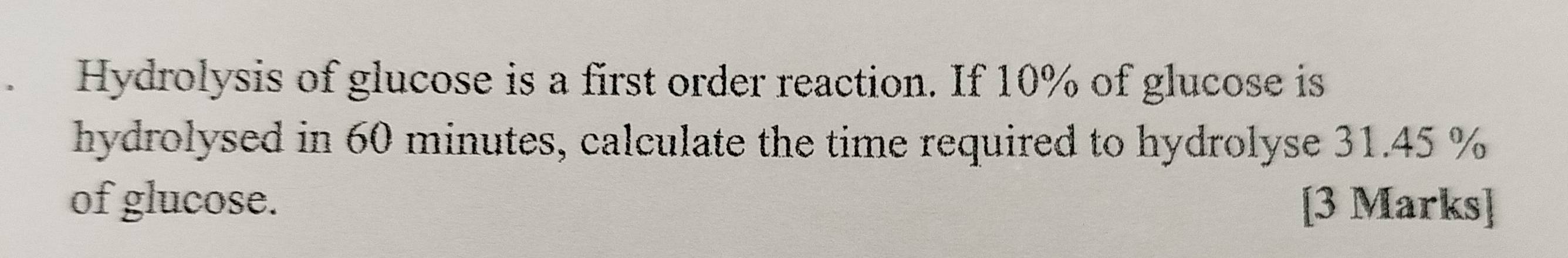 Hydrolysis of glucose is a first order reaction. If 10% of glucose is 
hydrolysed in 60 minutes, calculate the time required to hydrolyse 31.45 %
of glucose. [3 Marks]