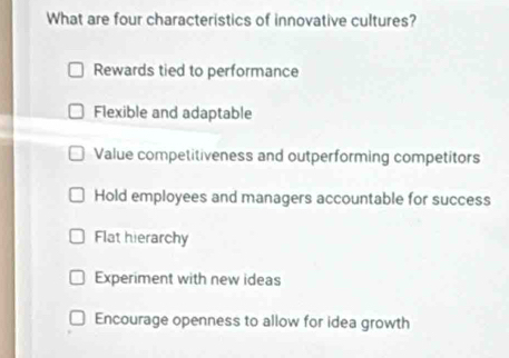 What are four characteristics of innovative cultures?
Rewards tied to performance
Flexible and adaptable
Value competitiveness and outperforming competitors
Hold employees and managers accountable for success
Flat hierarchy
Experiment with new ideas
Encourage openness to allow for idea growth