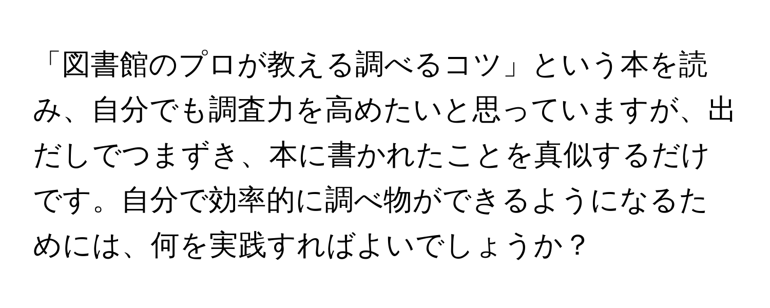 「図書館のプロが教える調べるコツ」という本を読み、自分でも調査力を高めたいと思っていますが、出だしでつまずき、本に書かれたことを真似するだけです。自分で効率的に調べ物ができるようになるためには、何を実践すればよいでしょうか？