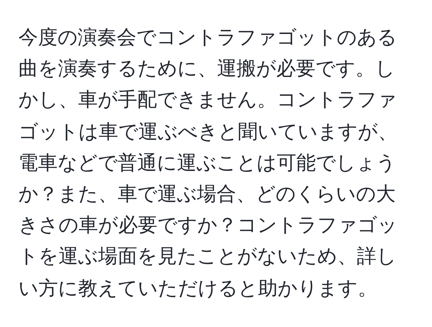 今度の演奏会でコントラファゴットのある曲を演奏するために、運搬が必要です。しかし、車が手配できません。コントラファゴットは車で運ぶべきと聞いていますが、電車などで普通に運ぶことは可能でしょうか？また、車で運ぶ場合、どのくらいの大きさの車が必要ですか？コントラファゴットを運ぶ場面を見たことがないため、詳しい方に教えていただけると助かります。