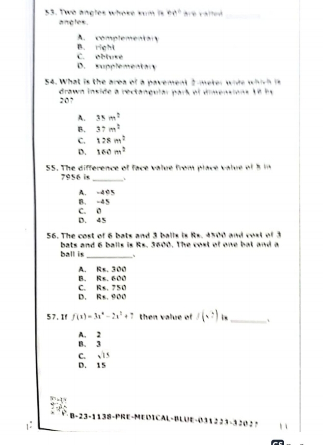 Two angles whoke kum is 50° are valted 
angles.
A. complementary
B. right
C. obluse
D. supplementary
54. What is the area of a pavement 2meter whie which is
drawn inside a rectangular park of dimensions 1 8 b y
20?
A. 35m^2
B. 37m^2
C. 128m^2
D. 160m^2
55. The difference of face value from place value of 5 in
7956 is _.
A. -495
B. -45
C. 0
D. 45
56. The cost of 6 bats and 3 balls is Rs. 4500 and cost of 3
bats and 6 balls is Rs. 3600. The cost of one bat and a
ball is _、
A. Rs. 300
B. Rs. 600
C. Rs. 750
D. Rs. 900
57. If f(x)=3x^4-2x^2+7 then value of f(sqrt(e)) i x _、
A. 2
B. 3
C. sqrt(15)
D. 15
B-23-1138-PRE-MEDICAL-BLUE-031223-3202？